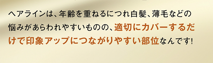 ヘアラインは、年齢を重ねるにつれ白髪、薄毛などの悩みがあらわれやすいものの、適切にカバーするだけで印象アップにつながりやすい部位なんです！