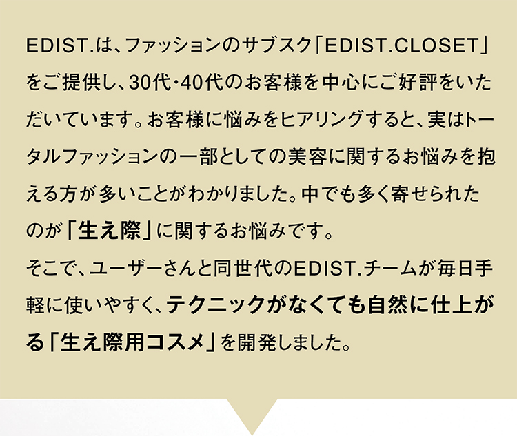 EDIST.は、ファッションのサブスク「EDIST.CLOSET」をご提供し、30代・40代のお客様を中心にご好評をいただいています。お客様に悩みをヒアリングすると、実はトータルファッションの一部としての美容に関するお悩みを抱える方が多いことがわかりました。中でも多く寄せられたのが「生え際」に関するお悩みです。そこで、ユーザーさんと同世代のEDIST.チームが毎日手軽に使いやすく、テクニックがなくても自然に仕上がる「生え際用コスメ」を開発しました。