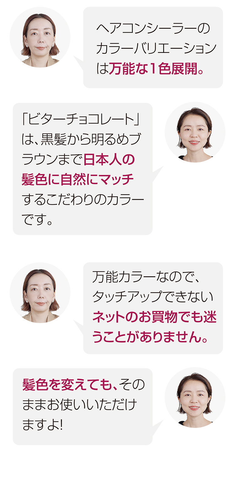 ヘアコンシーラーのカラーバリエーションは万能な１色展開。　「ビターチョコレート」は、黒髪から明るめブラウンまで日本人の髪色に自然にマッチするこだわりのカラーです。　万能カラーなので、タッチアップできないネットのお買物でも迷うことがありません。　髪色を変えても、そのままお使いいただけますよ！