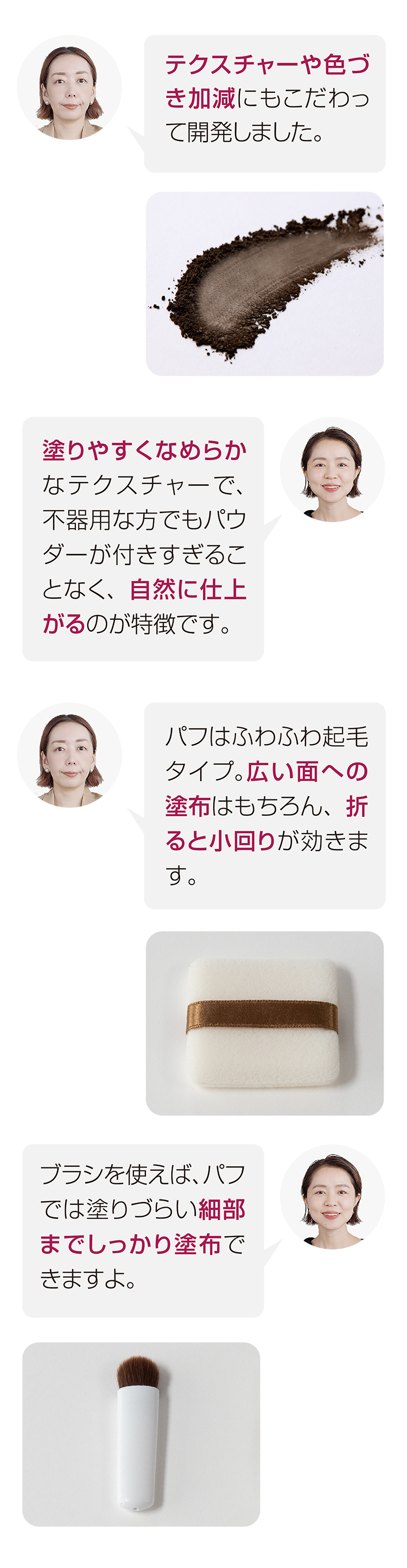 テクスチャーや色づき加減にもこだわって開発しました。　塗りやすくなめらかなテクスチャーで、不器用な方でもパウダーが付きすぎることなく、自然に仕上がるのが特徴です。　パフはふわふわ起毛タイプ。広い面への塗布はもちろん、折ると小回りが効きます。　ブラシを使えば、パフでは塗りづらい細部までしっかり塗布できますよ。