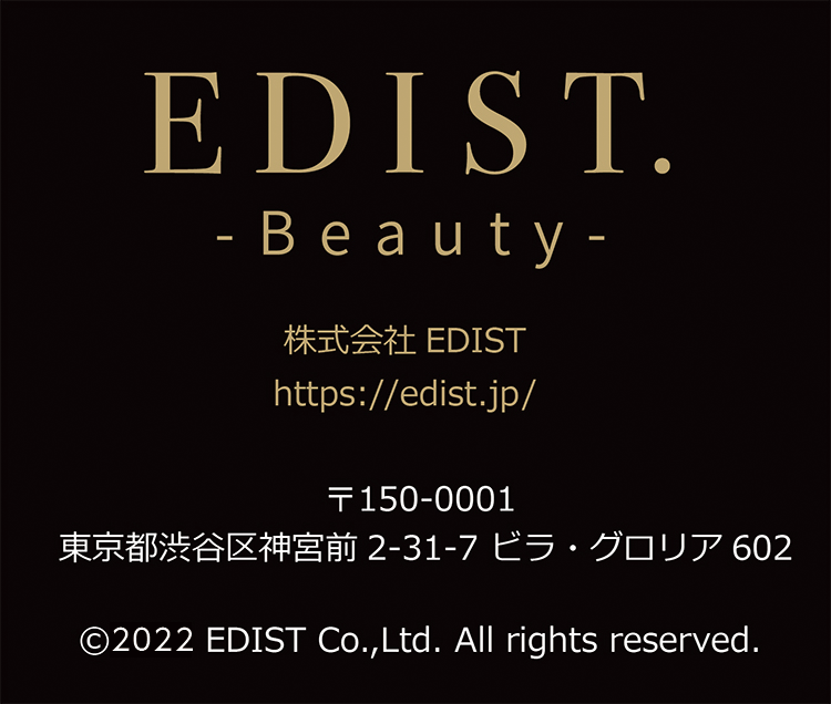 EDIST. Beauty 株式会社EDIST https://edist.jp/ 〒150-0001 東京都渋谷区神宮前2-31-7 ビラ・グロリア602 2021 EDIST Co.,Ltd. All rights reserved.
